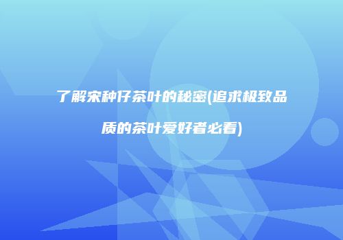 了解宋种仔茶叶的秘密(追求极致品质的茶叶爱好者必看)