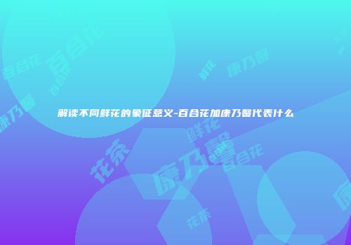 解读不同鲜花的象征意义-百合花加康乃馨代表什么