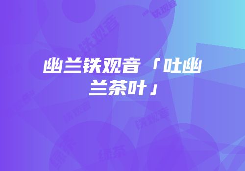 幽兰铁观音「吐幽兰茶叶」