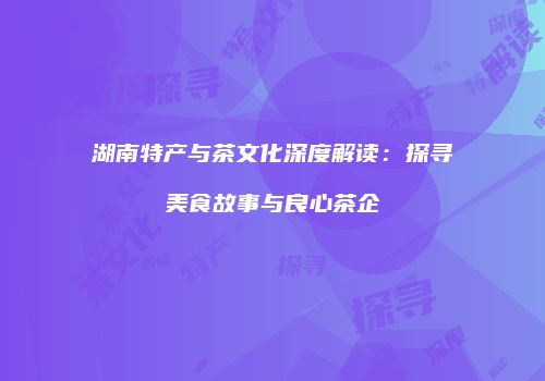 湖南特产与茶文化深度解读：探寻美食故事与良心茶企