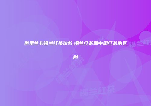 斯里兰卡锡兰红茶功效,锡兰红茶和中国红茶的区别