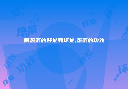喝热茶的好处和坏处,热茶的功效