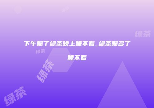 下午喝了绿茶晚上睡不着_绿茶喝多了睡不着