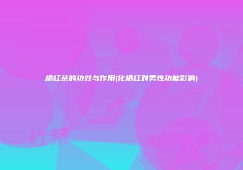 橘红茶的功效与作用(化橘红对男性功能影响)