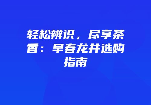 轻松辨识，尽享茶香：早春龙井选购指南