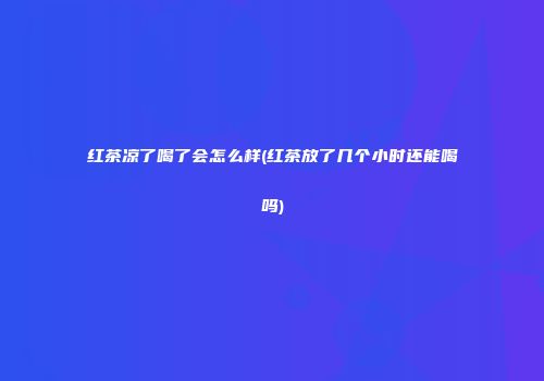 红茶凉了喝了会怎么样(红茶放了几个小时还能喝吗)