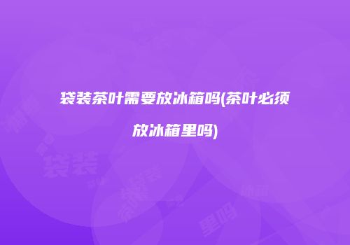 袋装茶叶需要放冰箱吗(茶叶必须放冰箱里吗)