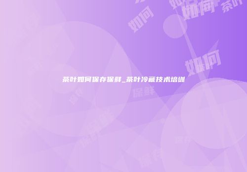 茶叶如何保存保鲜_茶叶冷藏技术培训