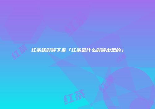 红茶啥时候下来「红茶是什么时候出现的」