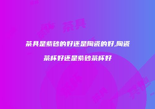 茶具是紫砂的好还是陶瓷的好,陶瓷茶杯好还是紫砂茶杯好