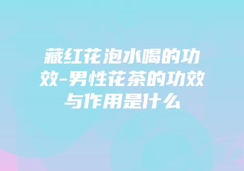 藏红花泡水喝的功效-男性花茶的功效与作用是什么