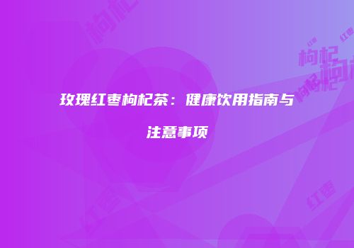 玫瑰红枣枸杞茶：健康饮用指南与注意事项