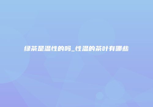 绿茶是温性的吗_性温的茶叶有哪些
