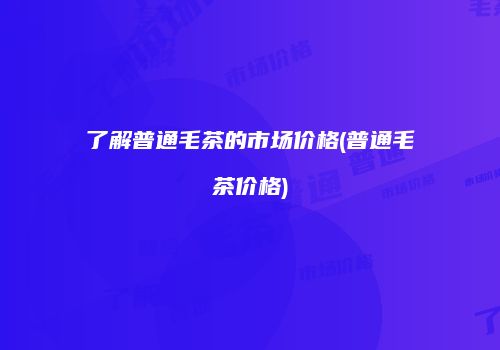 了解普通毛茶的市场价格(普通毛茶价格)