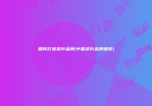如何打造茶叶品牌(中国茶叶品牌建设)