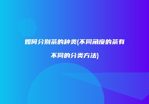 如何分别茶的种类(不同角度的茶有不同的分类方法)