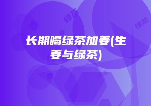 长期喝绿茶加姜(生姜与绿茶)