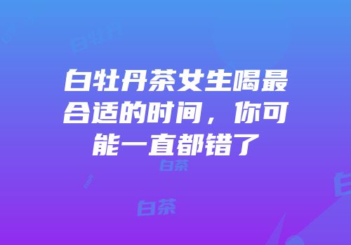 白牡丹茶女生喝最合适的时间，你可能一直都错了