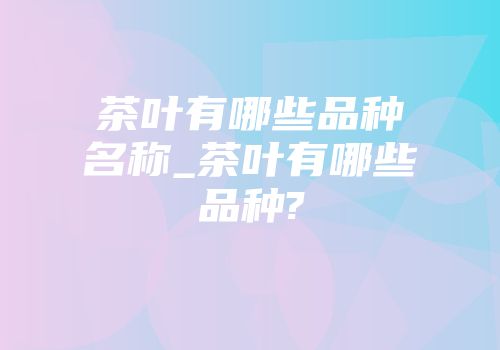 茶叶有哪些品种名称_茶叶有哪些品种?