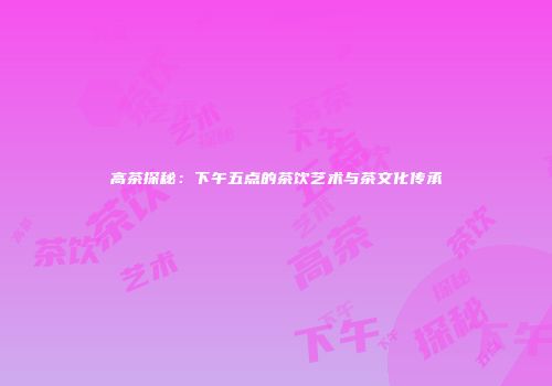 高茶探秘：下午五点的茶饮艺术与茶文化传承