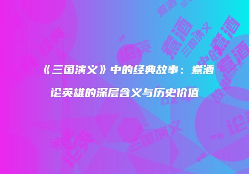 《三国演义》中的经典故事：煮酒论英雄的深层含义与历史价值