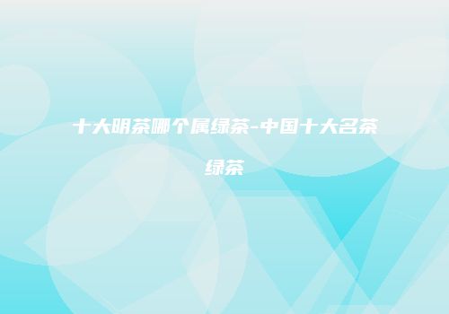 十大明茶哪个属绿茶-中国十大名茶绿茶