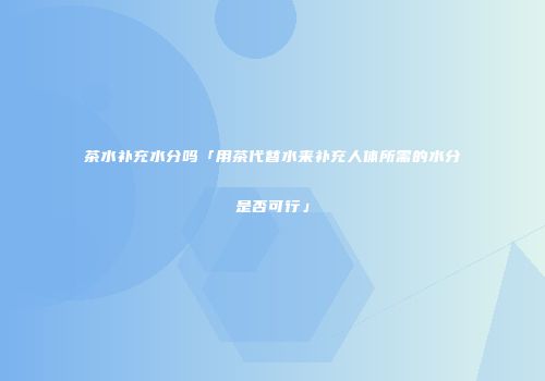 茶水补充水分吗「用茶代替水来补充人体所需的水分是否可行」