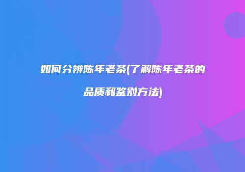 如何分辨陈年老茶(了解陈年老茶的品质和鉴别方法)