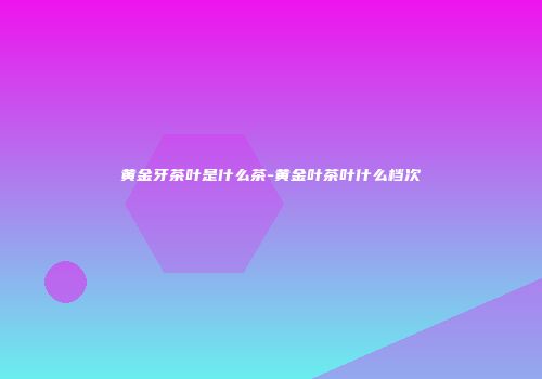 黄金牙茶叶是什么茶-黄金叶茶叶什么档次
