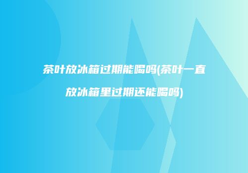茶叶放冰箱过期能喝吗(茶叶一直放冰箱里过期还能喝吗)