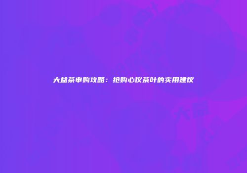 大益茶申购攻略：抢购心仪茶叶的实用建议