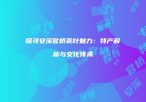 探寻安溪官桥茶叶魅力：特产解析与文化传承