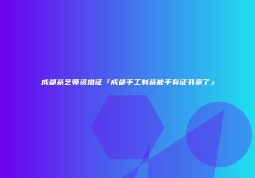 成都茶艺师资格证「成都手工制茶能手有证书拿了」