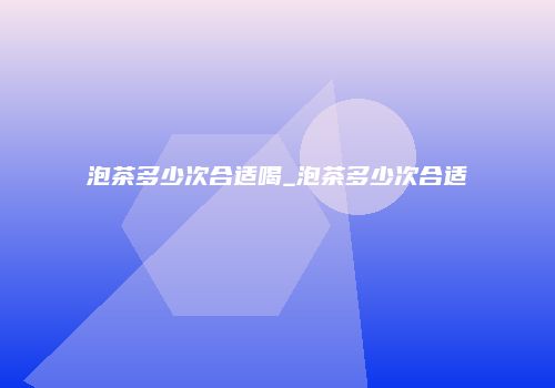 泡茶多少次合适喝_泡茶多少次合适