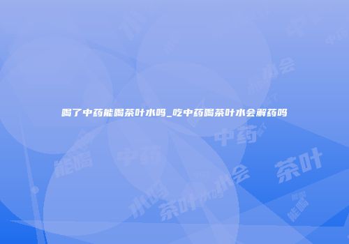 喝了中药能喝茶叶水吗_吃中药喝茶叶水会解药吗