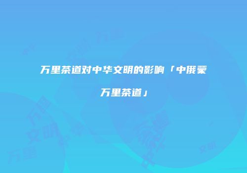 万里茶道对中华文明的影响「中俄蒙万里茶道」