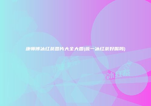 康师傅冰红茶图片大全大图(统一冰红茶好喝吗)