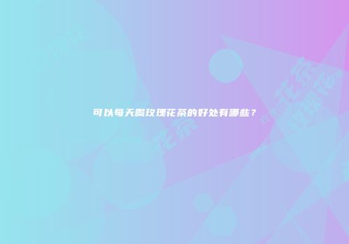 可以每天喝玫瑰花茶的好处有哪些？