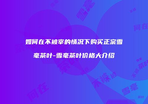 如何在不被宰的情况下购买正宗雪毫茶叶-雪毫茶叶价格大介绍
