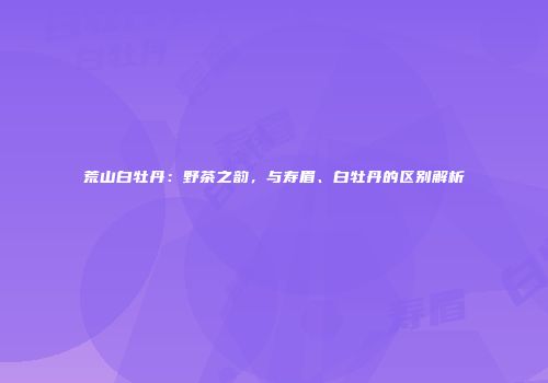 荒山白牡丹：野茶之韵，与寿眉、白牡丹的区别解析