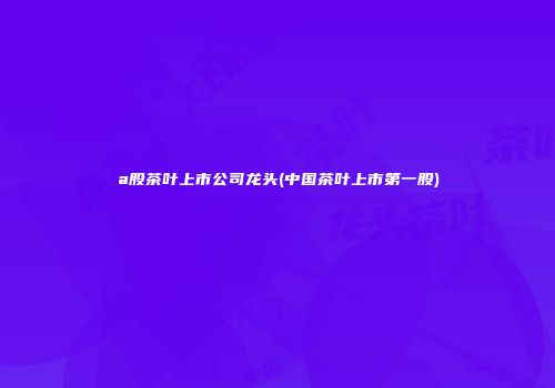 a股茶叶上市公司龙头(中国茶叶上市第一股)