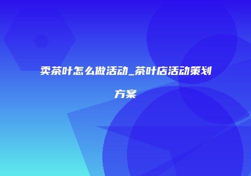 卖茶叶怎么做活动_茶叶店活动策划方案