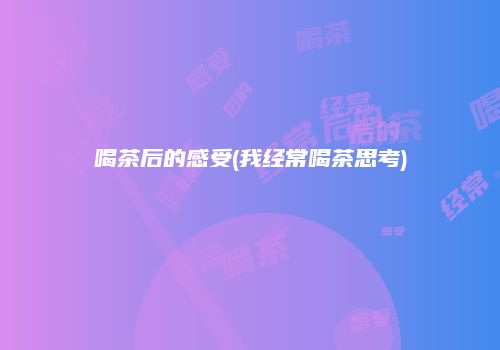喝茶后的感受(我经常喝茶思考)