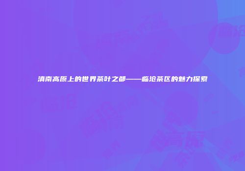 滇南高原上的世界茶叶之都——临沧茶区的魅力探索