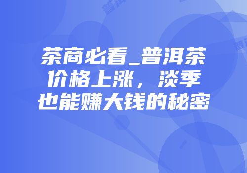 茶商必看_普洱茶价格上涨，淡季也能赚大钱的秘密