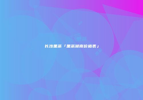 长沙黑茶「黑茶湖南价格表」