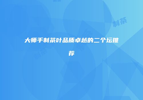 大师手制茶叶品质卓越的二个坛推荐