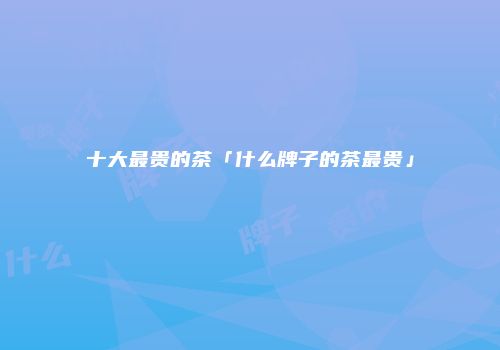 十大最贵的茶「什么牌子的茶最贵」