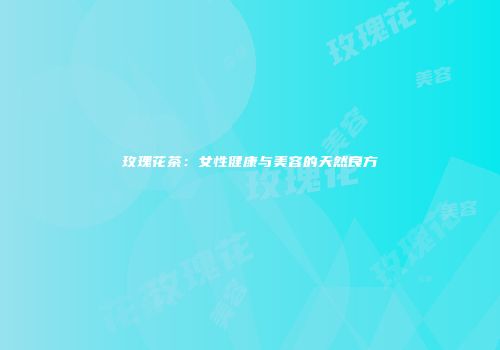 玫瑰花茶：女性健康与美容的天然良方
