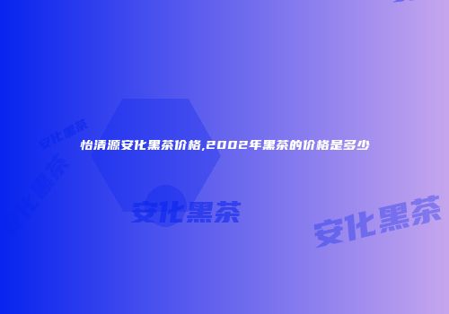 怡清源安化黑茶价格,2002年黑茶的价格是多少